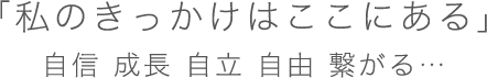 「私のきっかけはここにある」自信 成長 自立 自由 繋がる…